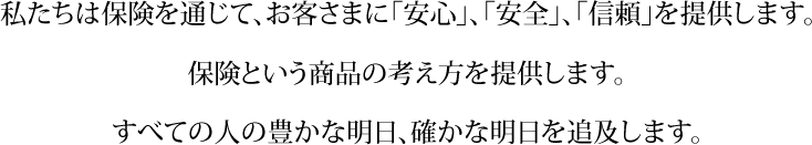 私たちは保険を通じて、お客様に「安心」、「安全」、「信頼」を提供します。保険という商品の考え方を提供します。すべての人の豊かな明日、確かな明日を追及します。